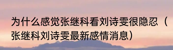 为什么感觉张继科看刘诗雯很隐忍（张继科刘诗雯最新感情消息）