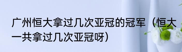 广州恒大拿过几次亚冠的冠军（恒大一共拿过几次亚冠呀）