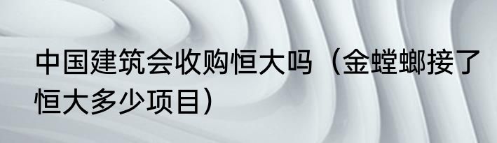 中国建筑会收购恒大吗（金螳螂接了恒大多少项目）