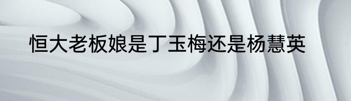 恒大老板娘是丁玉梅还是杨慧英