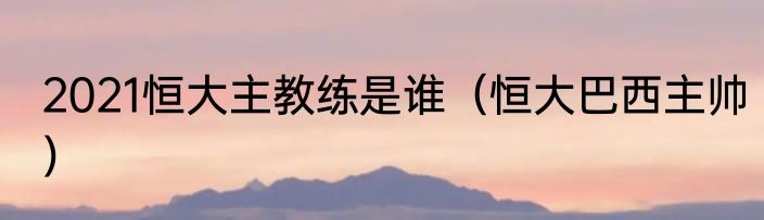 2021恒大主教练是谁（恒大巴西主帅）
