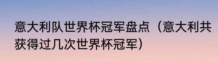意大利队世界杯冠军盘点（意大利共获得过几次世界杯冠军）
