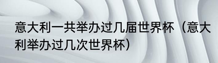 意大利一共举办过几届世界杯（意大利举办过几次世界杯）