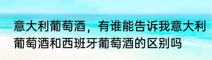 意大利葡萄酒，有谁能告诉我意大利葡萄酒和西班牙葡萄酒的区别吗