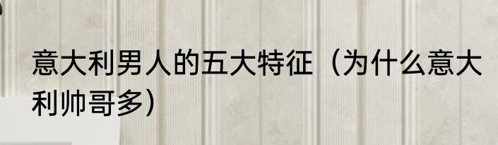 意大利男人的五大特征（为什么意大利帅哥多）