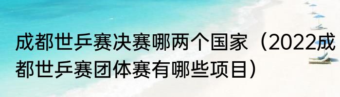 成都世乒赛决赛哪两个国家（2022成都世乒赛团体赛有哪些项目）