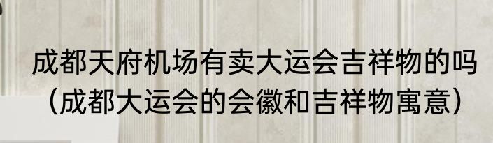 成都天府机场有卖大运会吉祥物的吗（成都大运会的会徽和吉祥物寓意）