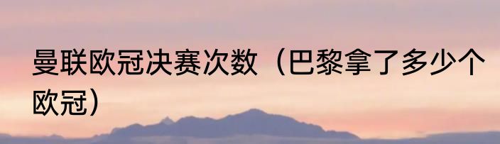 曼联欧冠决赛次数（巴黎拿了多少个欧冠）