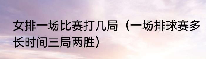 女排一场比赛打几局（一场排球赛多长时间三局两胜）