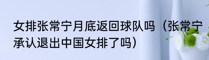 女排张常宁月底返回球队吗（张常宁承认退出中国女排了吗）