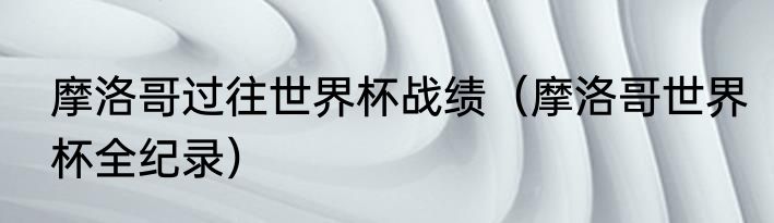 摩洛哥过往世界杯战绩（摩洛哥世界杯全纪录）