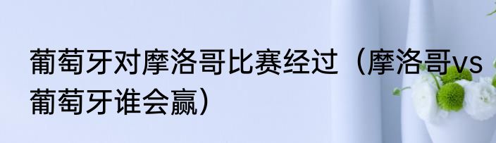 葡萄牙对摩洛哥比赛经过（摩洛哥vs葡萄牙谁会赢）