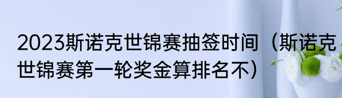 2023斯诺克世锦赛抽签时间（斯诺克世锦赛第一轮奖金算排名不）