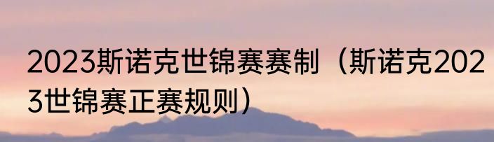 2023斯诺克世锦赛赛制（斯诺克2023世锦赛正赛规则）