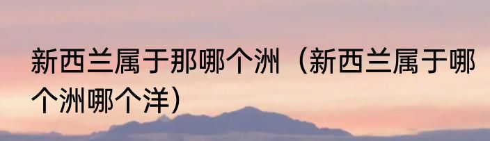 新西兰属于那哪个洲（新西兰属于哪个洲哪个洋）