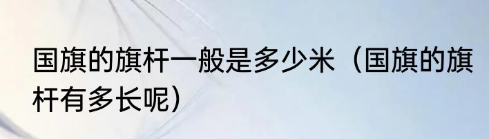 国旗的旗杆一般是多少米（国旗的旗杆有多长呢）