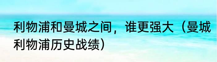 利物浦和曼城之间，谁更强大（曼城利物浦历史战绩）