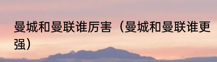 曼城和曼联谁厉害（曼城和曼联谁更强）