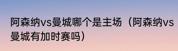 阿森纳vs曼城哪个是主场（阿森纳vs曼城有加时赛吗）