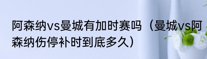 阿森纳vs曼城有加时赛吗（曼城vs阿森纳伤停补时到底多久）