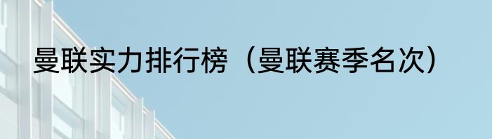 曼联实力排行榜（曼联赛季名次）