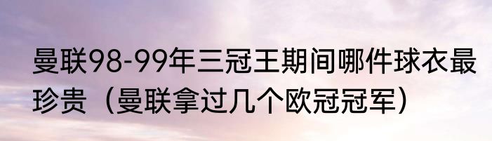 曼联98-99年三冠王期间哪件球衣最珍贵（曼联拿过几个欧冠冠军）