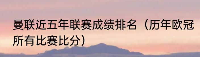 曼联近五年联赛成绩排名（历年欧冠所有比赛比分）