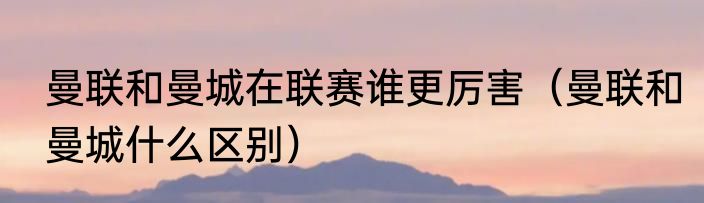 曼联和曼城在联赛谁更厉害（曼联和曼城什么区别）