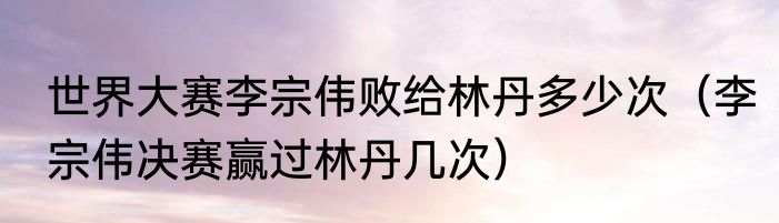 世界大赛李宗伟败给林丹多少次（李宗伟决赛赢过林丹几次）