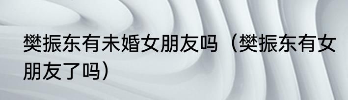 樊振东有未婚女朋友吗（樊振东有女朋友了吗）