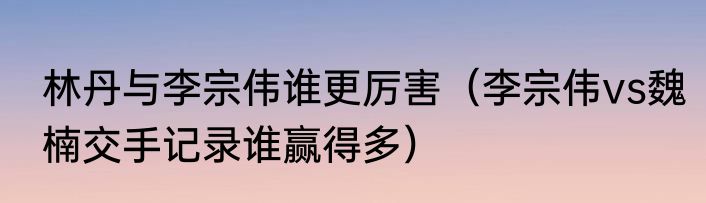 林丹与李宗伟谁更厉害（李宗伟vs魏楠交手记录谁赢得多）