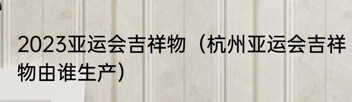 2023亚运会吉祥物（杭州亚运会吉祥物由谁生产）