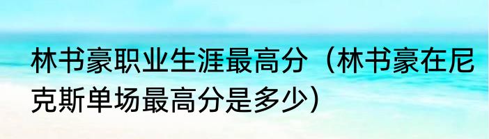 林书豪职业生涯最高分（林书豪在尼克斯单场最高分是多少）