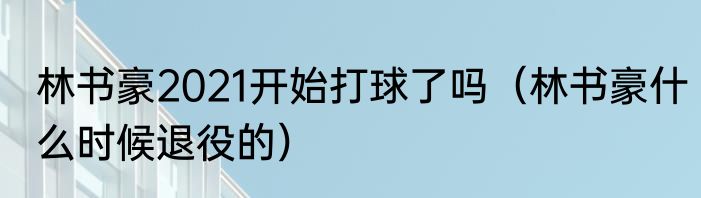 林书豪2021开始打球了吗（林书豪什么时候退役的）