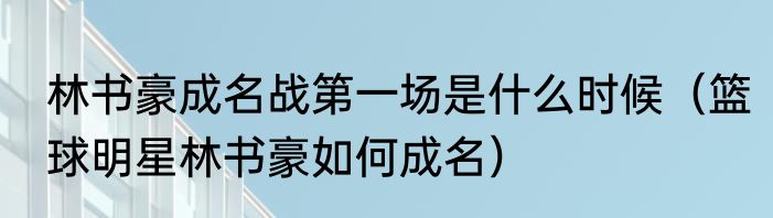 林书豪成名战第一场是什么时候(篮球明星林书豪如何成名)