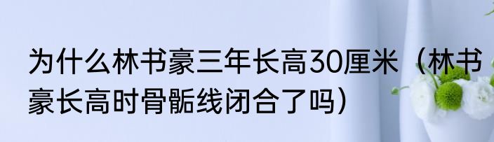 为什么林书豪三年长高30厘米（林书豪长高时骨骺线闭合了吗）