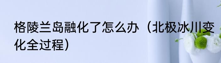 格陵兰岛融化了怎么办（北极冰川变化全过程）