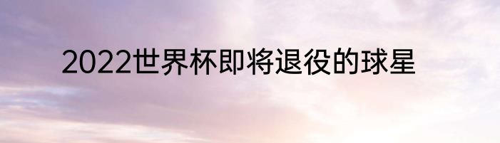2022世界杯即将退役的球星