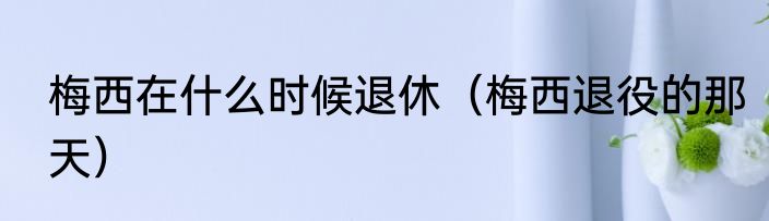 梅西在什么时候退休（梅西退役的那天）