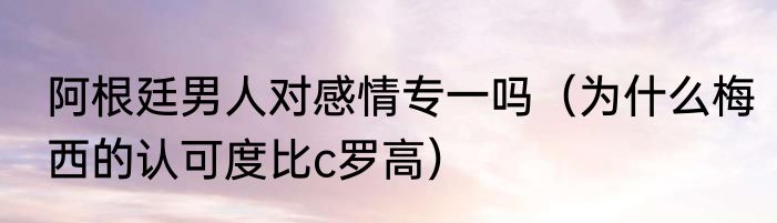阿根廷男人对感情专一吗（为什么梅西的认可度比c罗高）