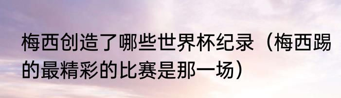 梅西创造了哪些世界杯纪录（梅西踢的最精彩的比赛是那一场）