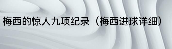 梅西的惊人九项纪录（梅西进球详细）
