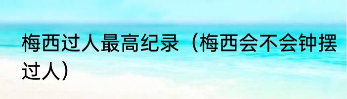 梅西过人最高纪录（梅西会不会钟摆过人）