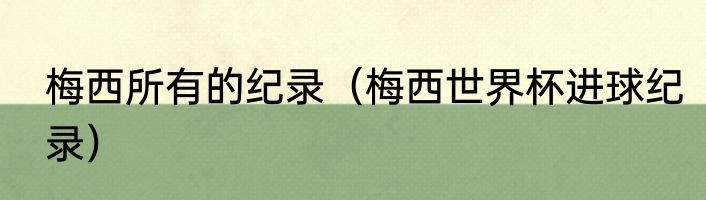梅西所有的纪录（梅西世界杯进球纪录）