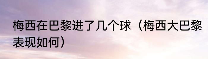 梅西在巴黎进了几个球（梅西大巴黎表现如何）