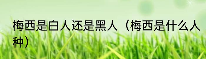 梅西是白人还是黑人（梅西是什么人种）