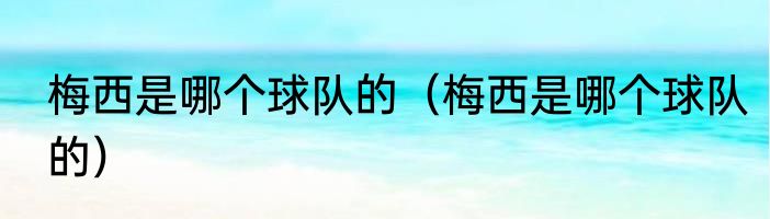 梅西是哪个球队的（梅西是哪个球队的）