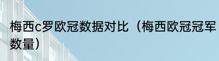 梅西c罗欧冠数据对比（梅西欧冠冠军数量）