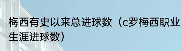梅西有史以来总进球数（c罗梅西职业生涯进球数）