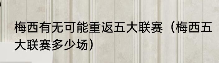 梅西有无可能重返五大联赛（梅西五大联赛多少场）